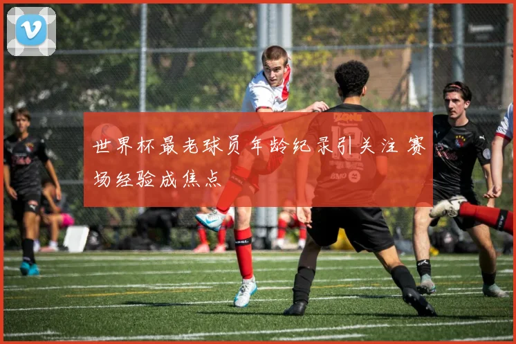 世界杯最老球员年龄纪录引关注 赛场经验成焦点