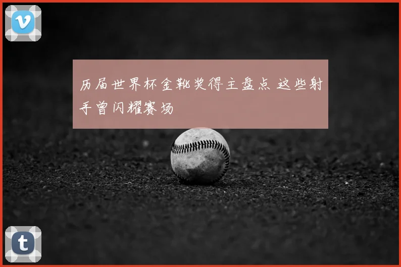 历届世界杯金靴奖得主盘点 这些射手曾闪耀赛场