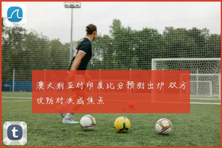 澳大利亚对印度比分预测出炉 双方攻防对决成焦点