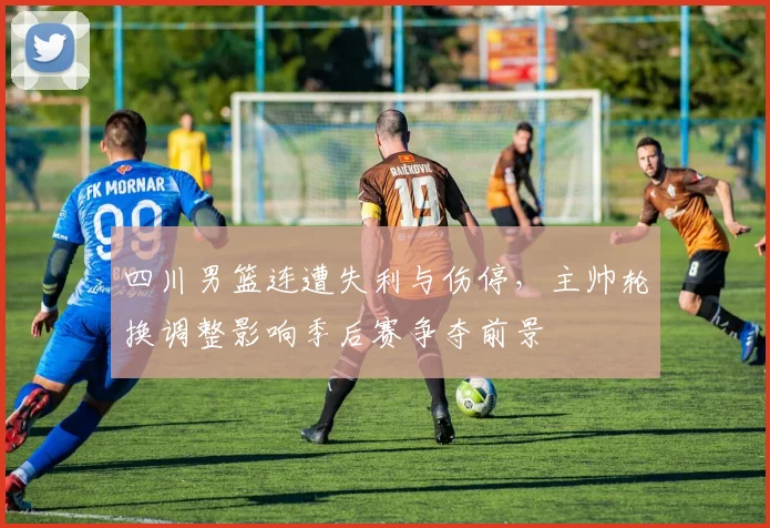 四川男篮连遭失利与伤停，主帅轮换调整影响季后赛争夺前景