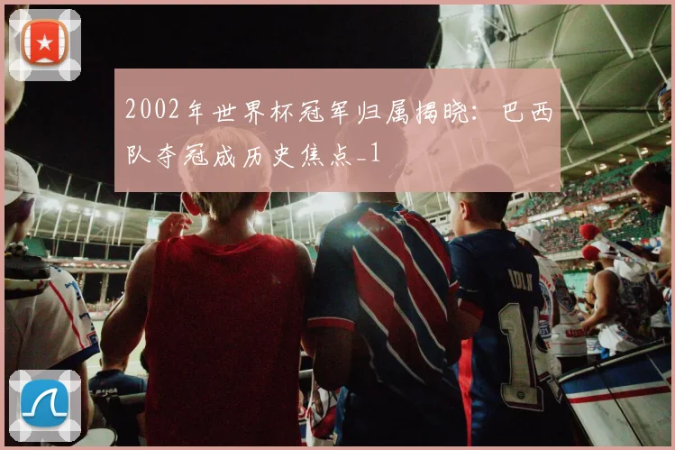 2002年世界杯冠军归属揭晓:巴西队夺冠成历史焦点_1