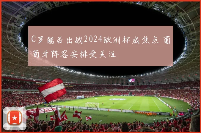 C罗能否出战2024欧洲杯成焦点 葡萄牙阵容安排受关注