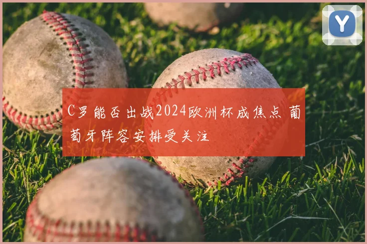 C罗能否出战2024欧洲杯成焦点 葡萄牙阵容安排受关注