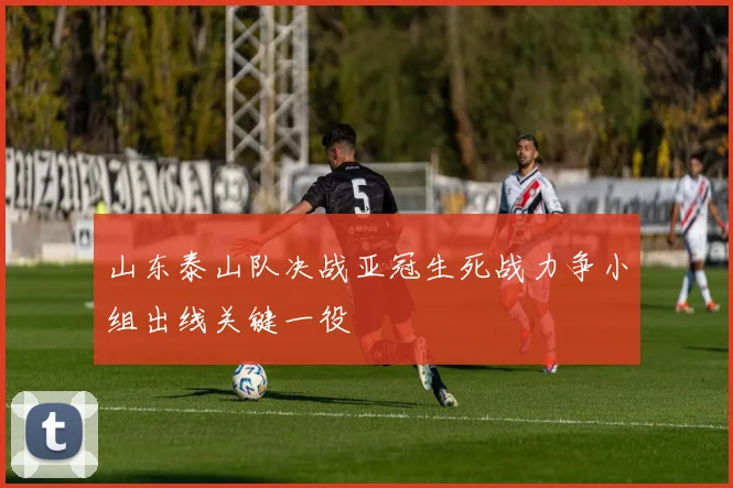 山东泰山队决战亚冠生死战力争小组出线关键一役