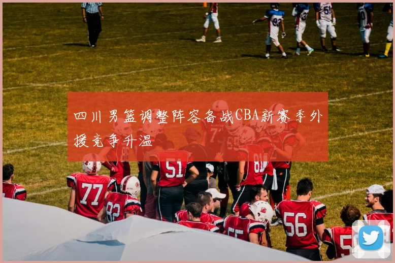 四川男篮调整阵容备战CBA新赛季外援竞争升温