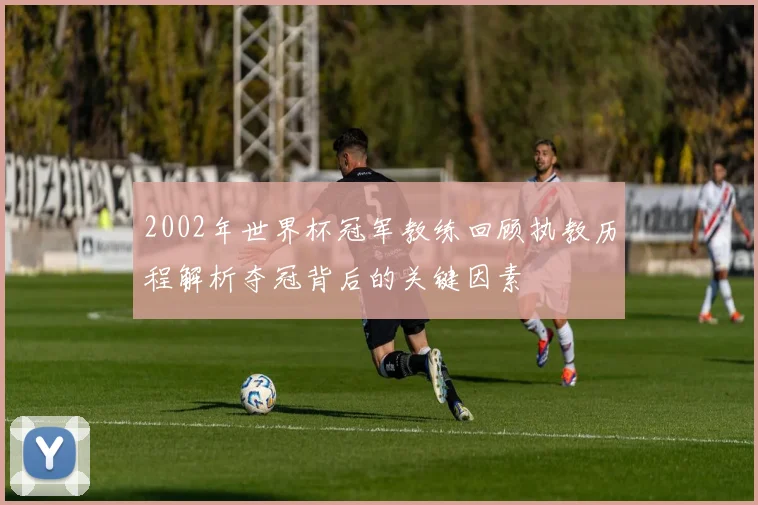 2002年世界杯冠军教练回顾执教历程解析夺冠背后的关键因素