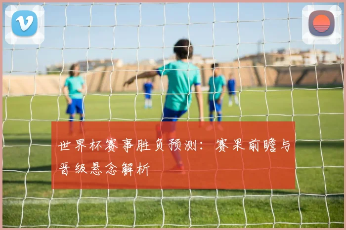 世界杯赛事胜负预测:赛果前瞻与晋级悬念解析