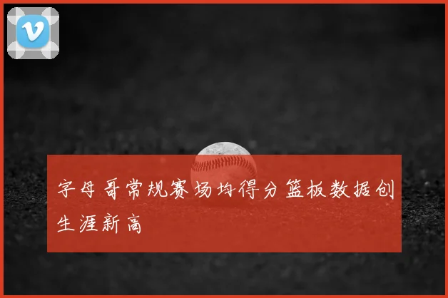字母哥常规赛场均得分篮板数据创生涯新高