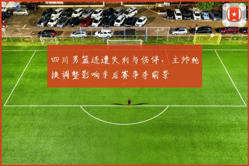 四川男篮连遭失利与伤停,主帅轮换调整影响季后赛争夺前景