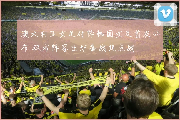 澳大利亚女足对阵韩国女足首发公布 双方阵容出炉备战焦点战