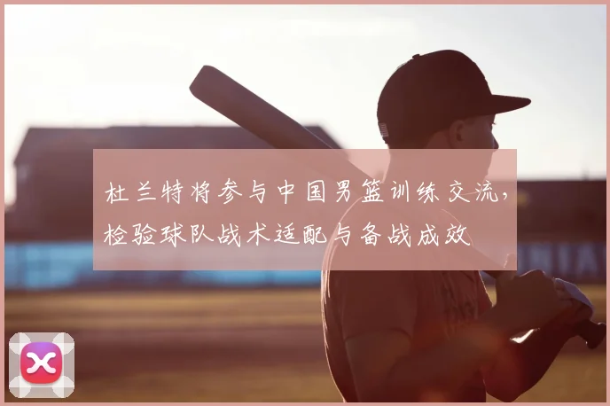 杜兰特将参与中国男篮训练交流，检验球队战术适配与备战成效