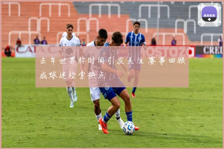 去年世界杯时间引发关注 赛事回顾成球迷检索热点