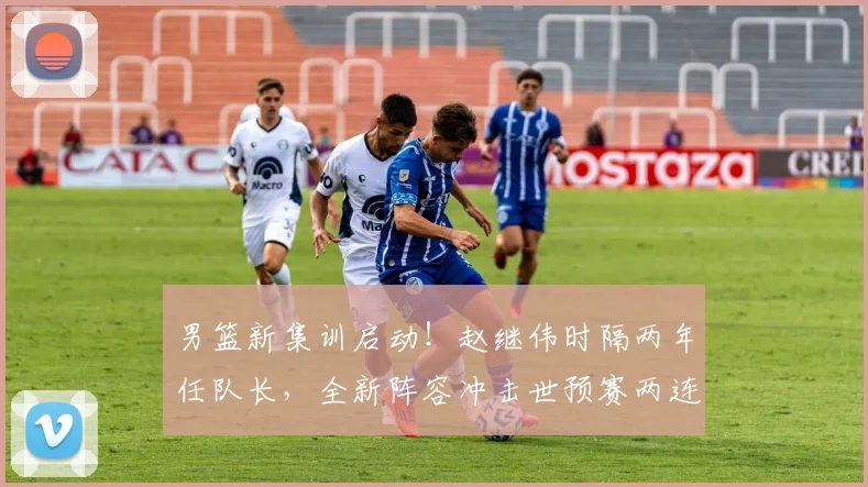 男篮新集训启动！赵继伟时隔两年任队长，全新阵容冲击世预赛两连胜