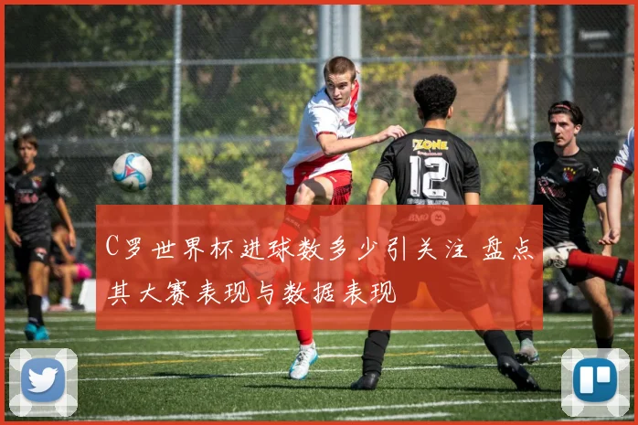 C罗世界杯进球数多少引关注 盘点其大赛表现与数据表现