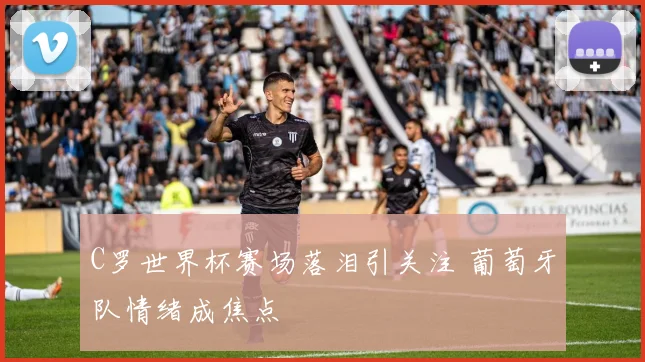 C罗世界杯赛场落泪引关注 葡萄牙队情绪成焦点