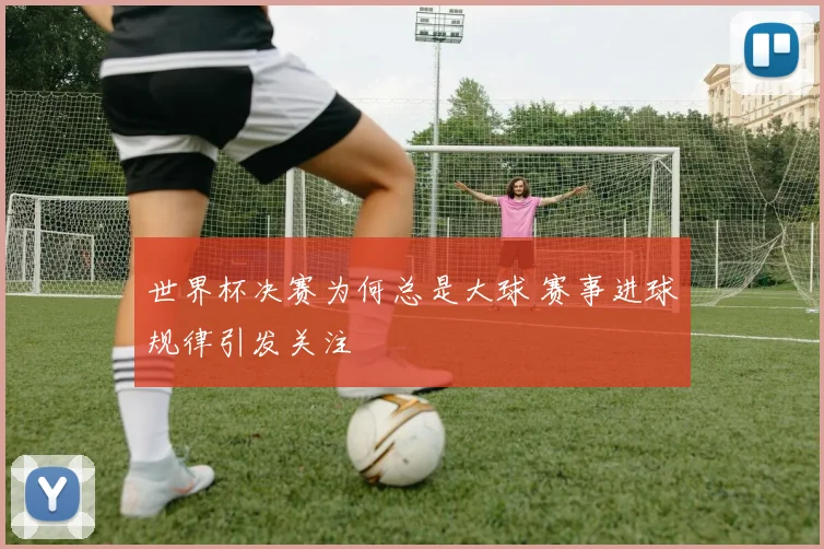 世界杯决赛为何总是大球 赛事进球规律引发关注