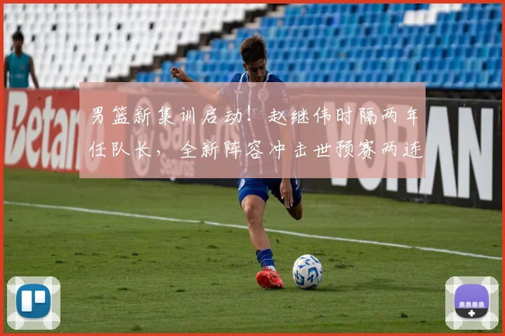 男篮新集训启动！赵继伟时隔两年任队长，全新阵容冲击世预赛两连胜