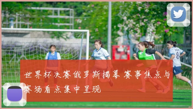 世界杯决赛俄罗斯揭幕 赛事焦点与赛场看点集中呈现