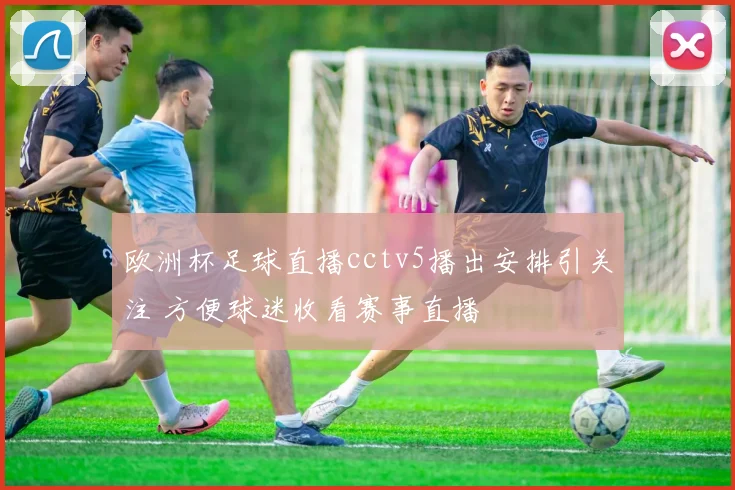欧洲杯足球直播cctv5播出安排引关注 方便球迷收看赛事直播