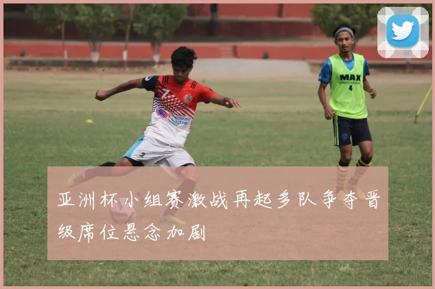 亚洲杯小组赛激战再起多队争夺晋级席位悬念加剧